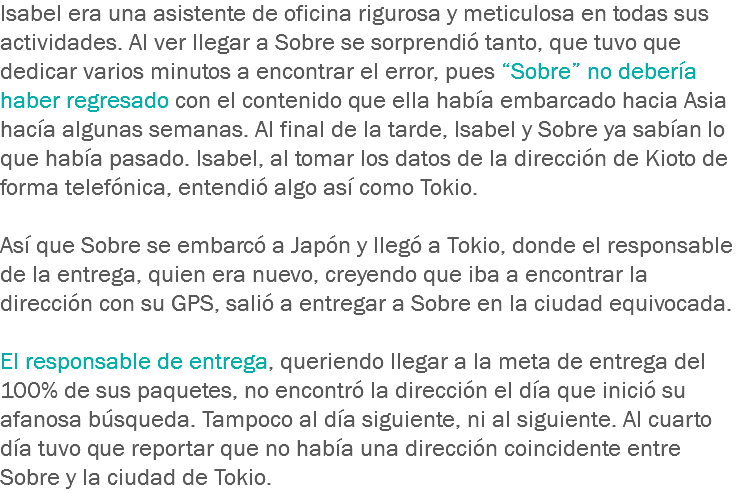 Isabel era una asistente de oficina rigurosa y meticulosa en todas sus actividades. Al ver llegar a Sobre se sorprendió tanto, que tuvo que dedicar varios minutos a encontrar el error, pues “Sobre” no debería haber regresado con el contenido que ella había embarcado hacia Asia hacía algunas semanas. Al final de la tarde, Isabel y Sobre ya sabían lo que había pasado. Isabel, al tomar los datos de la dirección de Kioto de forma telefónica, entendió algo así como Tokio. Así que Sobre se embarcó a Japón y llegó a Tokio, donde el responsable de la entrega, quien era nuevo, creyendo que iba a encontrar la dirección con su GPS, salió a entregar a Sobre en la ciudad equivocada. El responsable de entrega, queriendo llegar a la meta de entrega del 100% de sus paquetes, no encontró la dirección el día que inició su afanosa búsqueda. Tampoco al día siguiente, ni al siguiente. Al cuarto día tuvo que reportar que no había una dirección coincidente entre Sobre y la ciudad de Tokio.