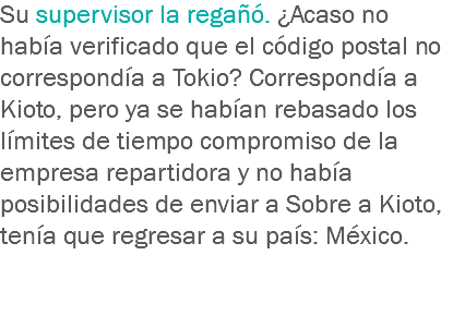 Su supervisor la regañó. ¿Acaso no había verificado que el código postal no correspondía a Tokio? Correspondía a Kioto, pero ya se habían rebasado los límites de tiempo compromiso de la empresa repartidora y no había posibilidades de enviar a Sobre a Kioto, tenía que regresar a su país: México. 