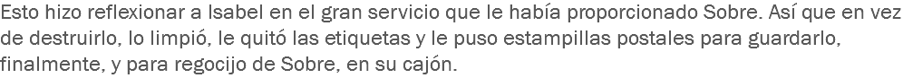 Esto hizo reflexionar a Isabel en el gran servicio que le había proporcionado Sobre. Así que en vez de destruirlo, lo limpió, le quitó las etiquetas y le puso estampillas postales para guardarlo, finalmente, y para regocijo de Sobre, en su cajón.