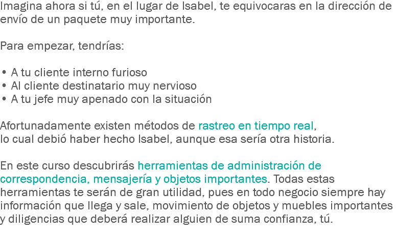 Imagina ahora si tú, en el lugar de Isabel, te equivocaras en la dirección de envío de un paquete muy importante. Para empezar, tendrías: • A tu cliente interno furioso
• Al cliente destinatario muy nervioso
• A tu jefe muy apenado con la situación Afortunadamente existen métodos de rastreo en tiempo real, lo cual debió haber hecho Isabel, aunque esa sería otra historia. En este curso descubrirás herramientas de administración de correspondencia, mensajería y objetos importantes. Todas estas herramientas te serán de gran utilidad, pues en todo negocio siempre hay información que llega y sale, movimiento de objetos y muebles importantes y diligencias que deberá realizar alguien de suma confianza, tú.
