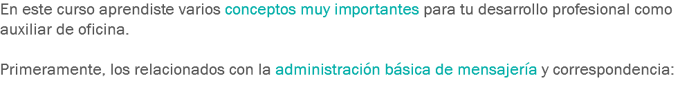 En este curso aprendiste varios conceptos muy importantes para tu desarrollo profesional como auxiliar de oficina. Primeramente, los relacionados con la administración básica de mensajería y correspondencia:
