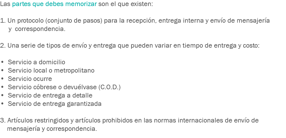 Las partes que debes memorizar son el que existen: 1. Un protocolo (conjunto de pasos) para la recepción, entrega interna y envío de mensajería y correspondencia. 2. Una serie de tipos de envío y entrega que pueden variar en tiempo de entrega y costo: • Servicio a domicilio
• Servicio local o metropolitano
• Servicio ocurre
• Servicio cóbrese o devuélvase (C.O.D.)
• Servicio de entrega a detalle
• Servicio de entrega garantizada 3. Artículos restringidos y artículos prohibidos en las normas internacionales de envío de mensajería y correspondencia.
