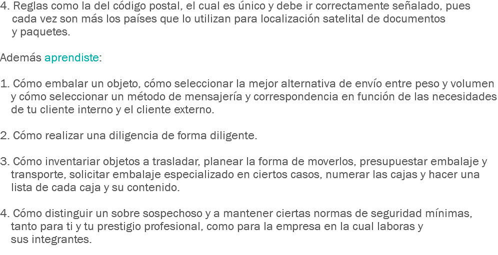 4. Reglas como la del código postal, el cual es único y debe ir correctamente señalado, pues cada vez son más los países que lo utilizan para localización satelital de documentos y paquetes. Además aprendiste: 1. Cómo embalar un objeto, cómo seleccionar la mejor alternativa de envío entre peso y volumen y cómo seleccionar un método de mensajería y correspondencia en función de las necesidades de tu cliente interno y el cliente externo. 2. Cómo realizar una diligencia de forma diligente. 3. Cómo inventariar objetos a trasladar, planear la forma de moverlos, presupuestar embalaje y transporte, solicitar embalaje especializado en ciertos casos, numerar las cajas y hacer una lista de cada caja y su contenido. 4. Cómo distinguir un sobre sospechoso y a mantener ciertas normas de seguridad mínimas, tanto para ti y tu prestigio profesional, como para la empresa en la cual laboras y sus integrantes.
