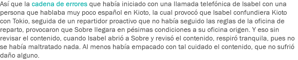 Así que la cadena de errores que había iniciado con una llamada telefónica de Isabel con una persona que hablaba muy poco español en Kioto, la cual provocó que Isabel confundiera Kioto con Tokio, seguida de un repartidor proactivo que no había seguido las reglas de la oficina de reparto, provocaron que Sobre llegara en pésimas condiciones a su oficina origen. Y eso sin revisar el contenido, cuando Isabel abrió a Sobre y revisó el contenido, respiró tranquila, pues no se había maltratado nada. Al menos había empacado con tal cuidado el contenido, que no sufrió daño alguno.