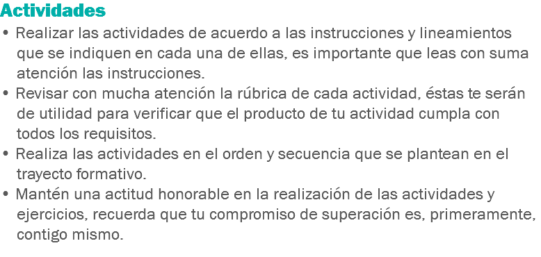 Actividades • Realizar las actividades de acuerdo a las instrucciones y lineamientos que se indiquen en cada una de ellas, es importante que leas con suma atención las instrucciones. • Revisar con mucha atención la rúbrica de cada actividad, éstas te serán de utilidad para verificar que el producto de tu actividad cumpla con todos los requisitos. • Realiza las actividades en el orden y secuencia que se plantean en el trayecto formativo. • Mantén una actitud honorable en la realización de las actividades y ejercicios, recuerda que tu compromiso de superación es, primeramente, contigo mismo. 