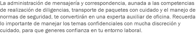 La administración de mensajería y correspondencia, aunada a las competencias de realización de diligencias, transporte de paquetes con cuidado y el manejo de normas de seguridad, te convertirán en una experta auxiliar de oficina. Recuerda lo importante de manejar los temas confidenciales con mucha discreción y cuidado, para que generes confianza en tu entorno laboral.