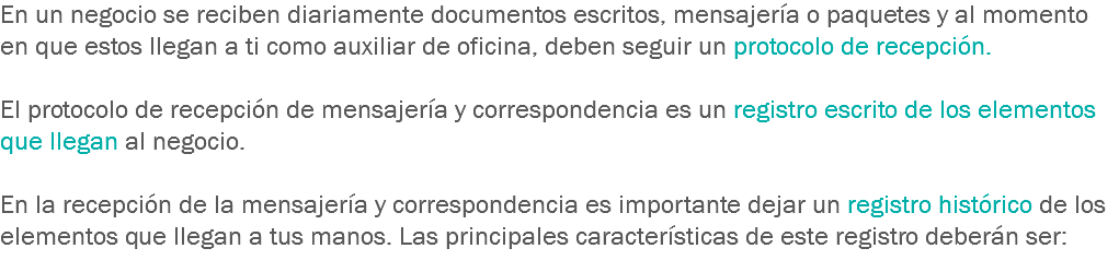 En un negocio se reciben diariamente documentos escritos, mensajería o paquetes y al momento en que estos llegan a ti como auxiliar de oficina, deben seguir un protocolo de recepción. El protocolo de recepción de mensajería y correspondencia es un registro escrito de los elementos que llegan al negocio. En la recepción de la mensajería y correspondencia es importante dejar un registro histórico de los elementos que llegan a tus manos. Las principales características de este registro deberán ser:
