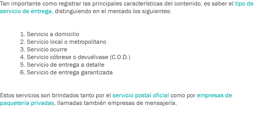 Tan importante como registrar las principales características del contenido, es saber el tipo de servicio de entrega, distinguiendo en el mercado los siguientes: 1. Servicio a domicilio
2. Servicio local o metropolitano
3. Servicio ocurre
4. Servicio cóbrese o devuélvase (C.O.D.)
5. Servicio de entrega a detalle
6. Servicio de entrega garantizada Estos servicios son brindados tanto por el servicio postal oficial como por empresas de paquetería privadas, llamadas también empresas de mensajería.
