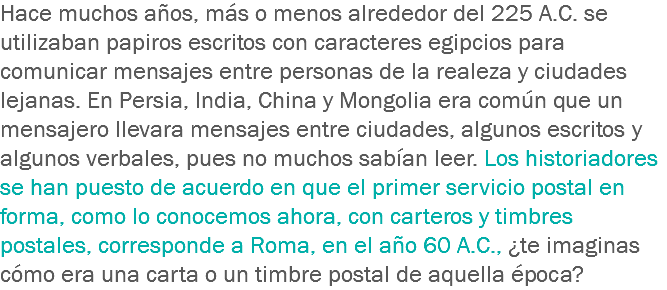 Hace muchos años, más o menos alrededor del 225 A.C. se utilizaban papiros escritos con caracteres egipcios para comunicar mensajes entre personas de la realeza y ciudades lejanas. En Persia, India, China y Mongolia era común que un mensajero llevara mensajes entre ciudades, algunos escritos y algunos verbales, pues no muchos sabían leer. Los historiadores se han puesto de acuerdo en que el primer servicio postal en forma, como lo conocemos ahora, con carteros y timbres postales, corresponde a Roma, en el año 60 A.C., ¿te imaginas cómo era una carta o un timbre postal de aquella época?