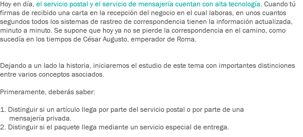 Hoy en día, el servicio postal y el servicio de mensajería cuentan con alta tecnología. Cuando tú firmas de recibido una carta en la recepción del negocio en el cual laboras, en unos cuantos segundos todos los sistemas de rastreo de correspondencia tienen la información actualizada, minuto a minuto. Se supone que hoy ya no se pierde la correspondencia en el camino, como sucedía en los tiempos de César Augusto, emperador de Roma. Dejando a un lado la historia, iniciaremos el estudio de este tema con importantes distinciones entre varios conceptos asociados. Primeramente, deberás saber: 1. Distinguir si un artículo llega por parte del servicio postal o por parte de una mensajería privada.
2. Distinguir si el paquete llega mediante un servicio especial de entrega.
