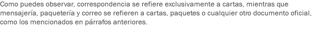 Como puedes observar, correspondencia se refiere exclusivamente a cartas, mientras que mensajería, paquetería y correo se refieren a cartas, paquetes o cualquier otro documento oficial, como los mencionados en párrafos anteriores. 