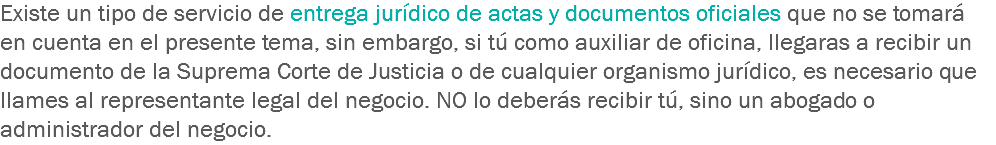 Existe un tipo de servicio de entrega jurídico de actas y documentos oficiales que no se tomará en cuenta en el presente tema, sin embargo, si tú como auxiliar de oficina, llegaras a recibir un documento de la Suprema Corte de Justicia o de cualquier organismo jurídico, es necesario que llames al representante legal del negocio. NO lo deberás recibir tú, sino un abogado o administrador del negocio.