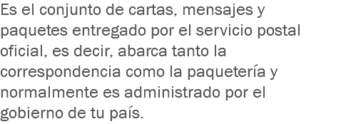 Es el conjunto de cartas, mensajes y paquetes entregado por el servicio postal oficial, es decir, abarca tanto la correspondencia como la paquetería y normalmente es administrado por el gobierno de tu país.