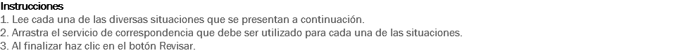 Instrucciones
1. Lee cada una de las diversas situaciones que se presentan a continuación. 2. Arrastra el servicio de correspondencia que debe ser utilizado para cada una de las situaciones. 3. Al finalizar haz clic en el botón Revisar. 