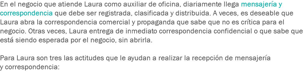 En el negocio que atiende Laura como auxiliar de oficina, diariamente llega mensajería y correspondencia que debe ser registrada, clasificada y distribuida. A veces, es deseable que Laura abra la correspondencia comercial y propaganda que sabe que no es crítica para el negocio. Otras veces, Laura entrega de inmediato correspondencia confidencial o que sabe que está siendo esperada por el negocio, sin abrirla. Para Laura son tres las actitudes que le ayudan a realizar la recepción de mensajería y correspondencia: 