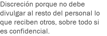 Discreción porque no debe divulgar al resto del personal lo que reciben otros, sobre todo si es confidencial. 