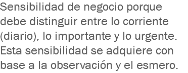 Sensibilidad de negocio porque debe distinguir entre lo corriente (diario), lo importante y lo urgente. Esta sensibilidad se adquiere con base a la observación y el esmero.