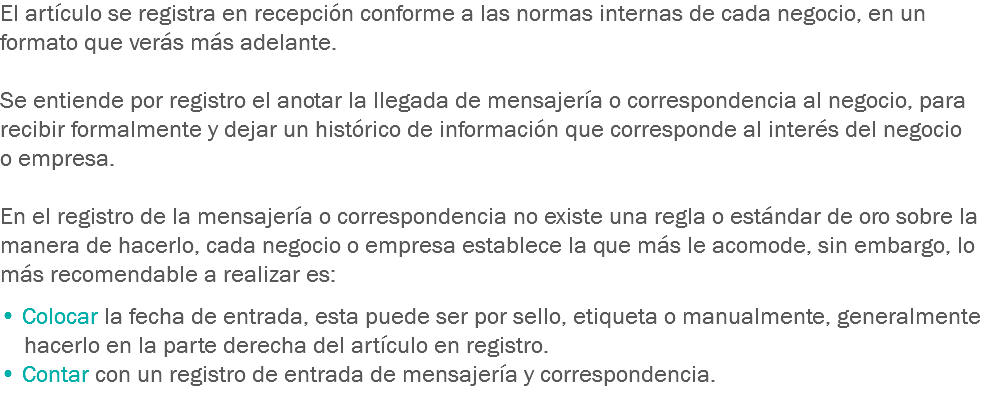 El artículo se registra en recepción conforme a las normas internas de cada negocio, en un formato que verás más adelante. Se entiende por registro el anotar la llegada de mensajería o correspondencia al negocio, para recibir formalmente y dejar un histórico de información que corresponde al interés del negocio o empresa. En el registro de la mensajería o correspondencia no existe una regla o estándar de oro sobre la manera de hacerlo, cada negocio o empresa establece la que más le acomode, sin embargo, lo más recomendable a realizar es:
﷯
