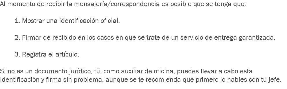 Al momento de recibir la mensajería/correspondencia es posible que se tenga que: 1. Mostrar una identificación oficial. 2. Firmar de recibido en los casos en que se trate de un servicio de entrega garantizada. 3. Registra el artículo. Si no es un documento jurídico, tú, como auxiliar de oficina, puedes llevar a cabo esta identificación y firma sin problema, aunque se te recomienda que primero lo hables con tu jefe.
