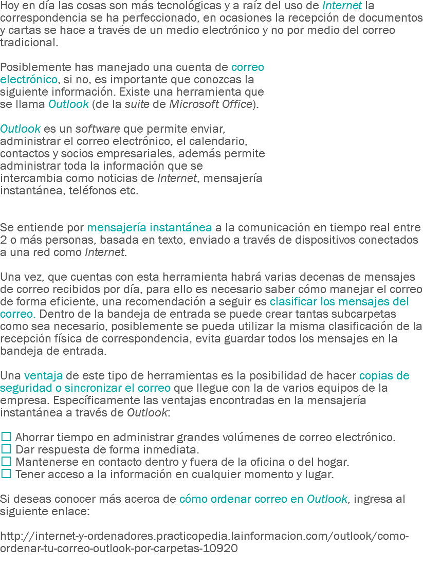 Hoy en día las cosas son más tecnológicas y a raíz del uso de Internet la correspondencia se ha perfeccionado, en ocasiones la recepción de documentos y cartas se hace a través de un medio electrónico y no por medio del correo tradicional. Posiblemente has manejado una cuenta de correo electrónico, si no, es importante que conozcas la siguiente información. Existe una herramienta que se llama Outlook (de la suite de Microsoft Office). Outlook es un software que permite enviar, administrar el correo electrónico, el calendario, contactos y socios empresariales, además permite administrar toda la información que se intercambia como noticias de Internet, mensajería instantánea, teléfonos etc. Se entiende por mensajería instantánea a la comunicación en tiempo real entre 2 o más personas, basada en texto, enviado a través de dispositivos conectados a una red como Internet. Una vez, que cuentas con esta herramienta habrá varias decenas de mensajes de correo recibidos por día, para ello es necesario saber cómo manejar el correo de forma eficiente, una recomendación a seguir es clasificar los mensajes del correo. Dentro de la bandeja de entrada se puede crear tantas subcarpetas como sea necesario, posiblemente se pueda utilizar la misma clasificación de la recepción física de correspondencia, evita guardar todos los mensajes en la bandeja de entrada. Una ventaja de este tipo de herramientas es la posibilidad de hacer copias de seguridad o sincronizar el correo que llegue con la de varios equipos de la empresa. Específicamente las ventajas encontradas en la mensajería instantánea a través de Outlook:  Ahorrar tiempo en administrar grandes volúmenes de correo electrónico.
 Dar respuesta de forma inmediata.
 Mantenerse en contacto dentro y fuera de la oficina o del hogar.
 Tener acceso a la información en cualquier momento y lugar. Si deseas conocer más acerca de cómo ordenar correo en Outlook, ingresa al siguiente enlace: http://internet-y-ordenadores.practicopedia.lainformacion.com/outlook/como-ordenar-tu-correo-outlook-por-carpetas-10920
