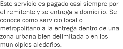 Este servicio es pagado casi siempre por el remitente y se entrega a domicilio. Se conoce como servicio local o metropolitano a la entrega dentro de una zona urbana bien delimitada o en los municipios aledaños.