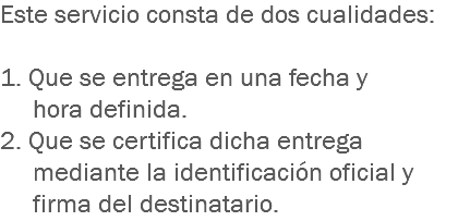 Este servicio consta de dos cualidades: 1. Que se entrega en una fecha y hora definida.
2. Que se certifica dicha entrega mediante la identificación oficial y firma del destinatario.