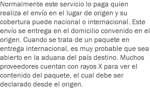 Normalmente este servicio lo paga quien realiza el envío en el lugar de origen y su cobertura puede nacional o internacional. Este envío se entrega en el domicilio convenido en el origen. Cuando se trata de un paquete en entrega internacional, es muy probable que sea abierto en la aduana del país destino. Muchos proveedores cuentan con rayos X para ver el contenido del paquete, el cual debe ser declarado desde el origen.