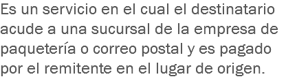 Es un servicio en el cual el destinatario acude a una sucursal de la empresa de paquetería o correo postal y es pagado por el remitente en el lugar de origen.