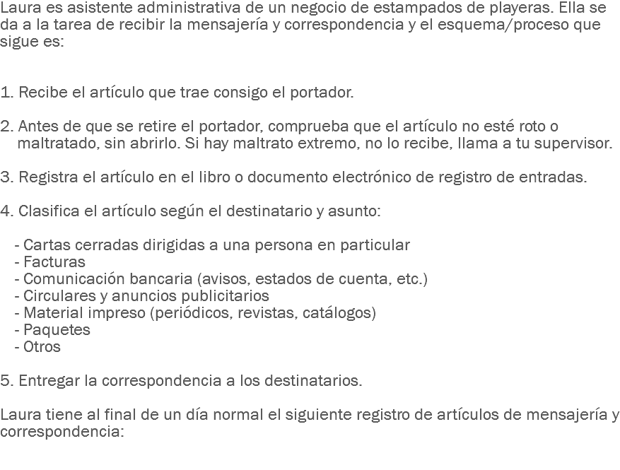 Laura es asistente administrativa de un negocio de estampados de playeras. Ella se da a la tarea de recibir la mensajería y correspondencia y el esquema/proceso que sigue es: 1. Recibe el artículo que trae consigo el portador. 2. Antes de que se retire el portador, comprueba que el artículo no esté roto o maltratado, sin abrirlo. Si hay maltrato extremo, no lo recibe, llama a tu supervisor. 3. Registra el artículo en el libro o documento electrónico de registro de entradas. 4. Clasifica el artículo según el destinatario y asunto: - Cartas cerradas dirigidas a una persona en particular
- Facturas
- Comunicación bancaria (avisos, estados de cuenta, etc.)
- Circulares y anuncios publicitarios
- Material impreso (periódicos, revistas, catálogos)
- Paquetes
- Otros 5. Entregar la correspondencia a los destinatarios. Laura tiene al final de un día normal el siguiente registro de artículos de mensajería y correspondencia: 