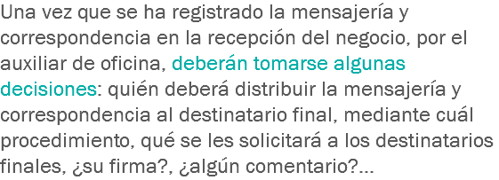 Una vez que se ha registrado la mensajería y correspondencia en la recepción del negocio, por el auxiliar de oficina, deberán tomarse algunas decisiones: quién deberá distribuir la mensajería y correspondencia al destinatario final, mediante cuál procedimiento, qué se les solicitará a los destinatarios finales, ¿su firma?, ¿algún comentario?... 