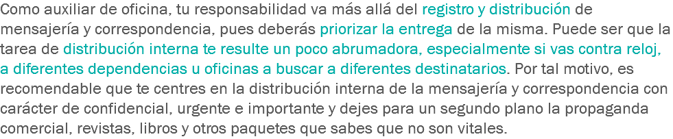 Como auxiliar de oficina, tu responsabilidad va más allá del registro y distribución de mensajería y correspondencia, pues deberás priorizar la entrega de la misma. Puede ser que la tarea de distribución interna te resulte un poco abrumadora, especialmente si vas contra reloj, a diferentes dependencias u oficinas a buscar a diferentes destinatarios. Por tal motivo, es recomendable que te centres en la distribución interna de la mensajería y correspondencia con carácter de confidencial, urgente e importante y dejes para un segundo plano la propaganda comercial, revistas, libros y otros paquetes que sabes que no son vitales.