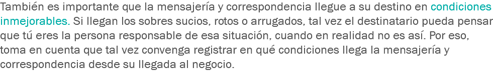 También es importante que la mensajería y correspondencia llegue a su destino en condiciones inmejorables. Si llegan los sobres sucios, rotos o arrugados, tal vez el destinatario pueda pensar que tú eres la persona responsable de esa situación, cuando en realidad no es así. Por eso, toma en cuenta que tal vez convenga registrar en qué condiciones llega la mensajería y correspondencia desde su llegada al negocio.