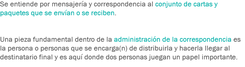 Se entiende por mensajería y correspondencia al conjunto de cartas y paquetes que se envían o se reciben. Una pieza fundamental dentro de la administración de la correspondencia es la persona o personas que se encarga(n) de distribuirla y hacerla llegar al destinatario final y es aquí donde dos personas juegan un papel importante.
