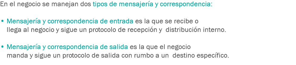 En el negocio se manejan dos tipos de mensajería y correspondencia: • Mensajería y correspondencia de entrada es la que se recibe o llega al negocio y sigue un protocolo de recepción y distribución interno. • Mensajería y correspondencia de salida es la que el negocio manda y sigue un protocolo de salida con rumbo a un destino específico.
