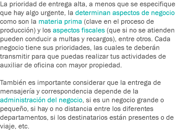 La prioridad de entrega alta, a menos que se especifique que hay algo urgente, la determinan aspectos de negocio como son la materia prima (clave en el proceso de producción) y los aspectos fiscales (que si no se atienden pueden conducir a multas y recargos), entre otros. Cada negocio tiene sus prioridades, las cuales te deberán transmitir para que puedas realizar tus actividades de auxiliar de oficina con mayor propiedad. También es importante considerar que la entrega de mensajería y correspondencia depende de la administración del negocio, si es un negocio grande o pequeño, si hay o no distancia entre los diferentes departamentos, si los destinatarios están presentes o de viaje, etc.
