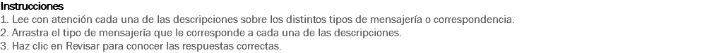 Instrucciones
1. Lee con atención cada una de las descripciones sobre los distintos tipos de mensajería o correspondencia.
2. Arrastra el tipo de mensajería que le corresponde a cada una de las descripciones.
3. Haz clic en Revisar para conocer las respuestas correctas.