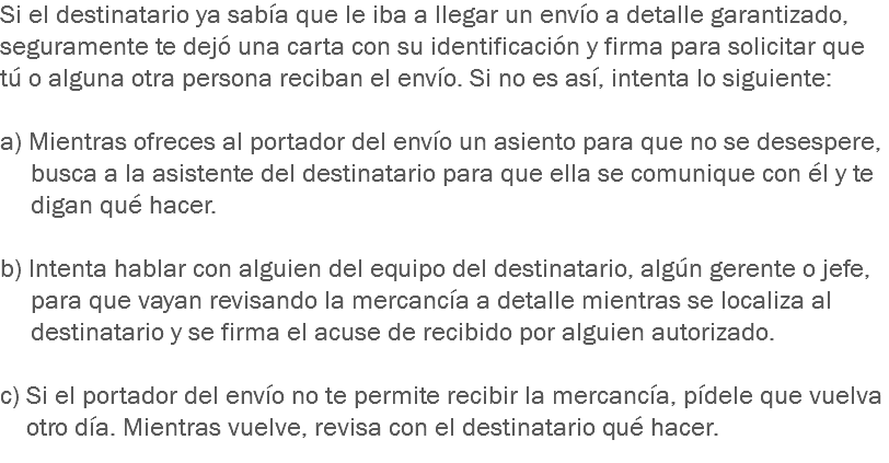 Si el destinatario ya sabía que le iba a llegar un envío a detalle garantizado, seguramente te dejó una carta con su identificación y firma para solicitar que tú o alguna otra persona reciban el envío. Si no es así, intenta lo siguiente: a) Mientras ofreces al portador del envío un asiento para que no se desespere, busca a la asistente del destinatario para que ella se comunique con él y te digan qué hacer. b) Intenta hablar con alguien del equipo del destinatario, algún gerente o jefe, para que vayan revisando la mercancía a detalle mientras se localiza al destinatario y se firma el acuse de recibido por alguien autorizado. c) Si el portador del envío no te permite recibir la mercancía, pídele que vuelva otro día. Mientras vuelve, revisa con el destinatario qué hacer.
