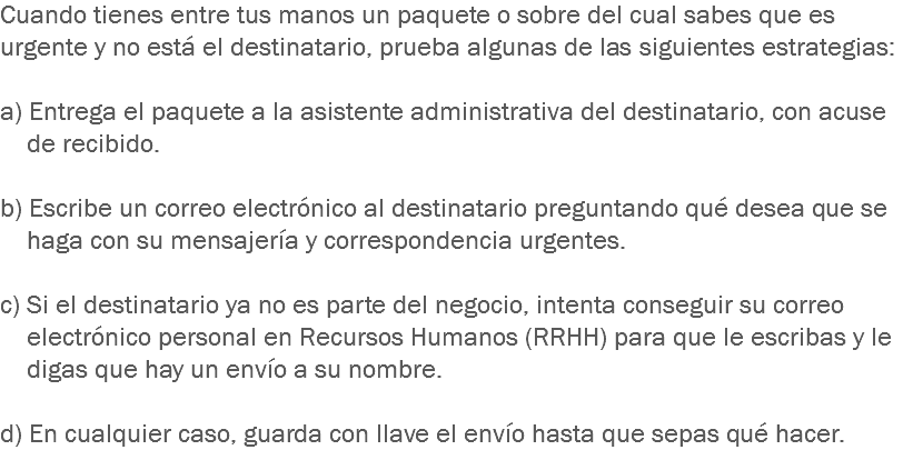 Cuando tienes entre tus manos un paquete o sobre del cual sabes que es urgente y no está el destinatario, prueba algunas de las siguientes estrategias: a) Entrega el paquete a la asistente administrativa del destinatario, con acuse de recibido. b) Escribe un correo electrónico al destinatario preguntando qué desea que se haga con su mensajería y correspondencia urgentes. c) Si el destinatario ya no es parte del negocio, intenta conseguir su correo electrónico personal en Recursos Humanos (RRHH) para que le escribas y le digas que hay un envío a su nombre. d) En cualquier caso, guarda con llave el envío hasta que sepas qué hacer.
