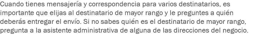 Cuando tienes mensajería y correspondencia para varios destinatarios, es importante que elijas al destinatario de mayor rango y le preguntes a quién deberás entregar el envío. Si no sabes quién es el destinatario de mayor rango, pregunta a la asistente administrativa de alguna de las direcciones del negocio.