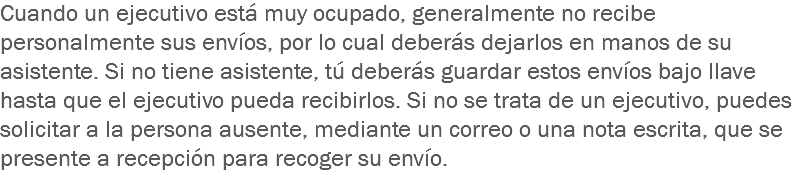 Cuando un ejecutivo está muy ocupado, generalmente no recibe personalmente sus envíos, por lo cual deberás dejarlos en manos de su asistente. Si no tiene asistente, tú deberás guardar estos envíos bajo llave hasta que el ejecutivo pueda recibirlos. Si no se trata de un ejecutivo, puedes solicitar a la persona ausente, mediante un correo o una nota escrita, que se presente a recepción para recoger su envío.