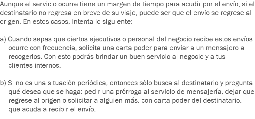 Aunque el servicio ocurre tiene un margen de tiempo para acudir por el envío, si el destinatario no regresa en breve de su viaje, puede ser que el envío se regrese al origen. En estos casos, intenta lo siguiente: a) Cuando sepas que ciertos ejecutivos o personal del negocio recibe estos envíos ocurre con frecuencia, solicita una carta poder para enviar a un mensajero a recogerlos. Con esto podrás brindar un buen servicio al negocio y a tus clientes internos. b) Si no es una situación periódica, entonces sólo busca al destinatario y pregunta qué desea que se haga: pedir una prórroga al servicio de mensajería, dejar que regrese al origen o solicitar a alguien más, con carta poder del destinatario, que acuda a recibir el envío.
