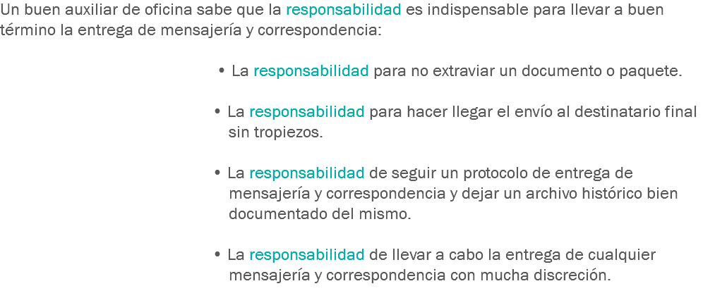 Un buen auxiliar de oficina sabe que la responsabilidad es indispensable para llevar a buen término la entrega de mensajería y correspondencia: • La responsabilidad para no extraviar un documento o paquete. • La responsabilidad para hacer llegar el envío al destinatario final sin tropiezos. • La responsabilidad de seguir un protocolo de entrega de mensajería y correspondencia y dejar un archivo histórico bien documentado del mismo. • La responsabilidad de llevar a cabo la entrega de cualquier mensajería y correspondencia con mucha discreción.
