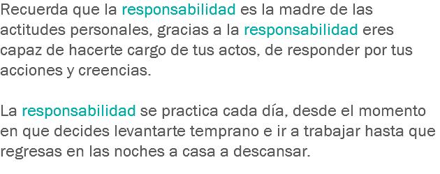 Recuerda que la responsabilidad es la madre de las actitudes personales, gracias a la responsabilidad eres capaz de hacerte cargo de tus actos, de responder por tus acciones y creencias. La responsabilidad se practica cada día, desde el momento en que decides levantarte temprano e ir a trabajar hasta que regresas en las noches a casa a descansar.
