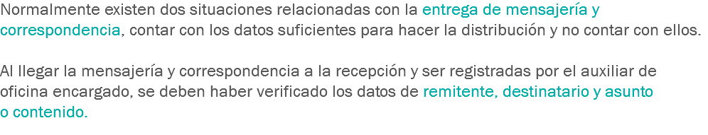 Normalmente existen dos situaciones relacionadas con la entrega de mensajería y correspondencia, contar con los datos suficientes para hacer la distribución y no contar con ellos. Al llegar la mensajería y correspondencia a la recepción y ser registradas por el auxiliar de oficina encargado, se deben haber verificado los datos de remitente, destinatario y asunto o contenido. 