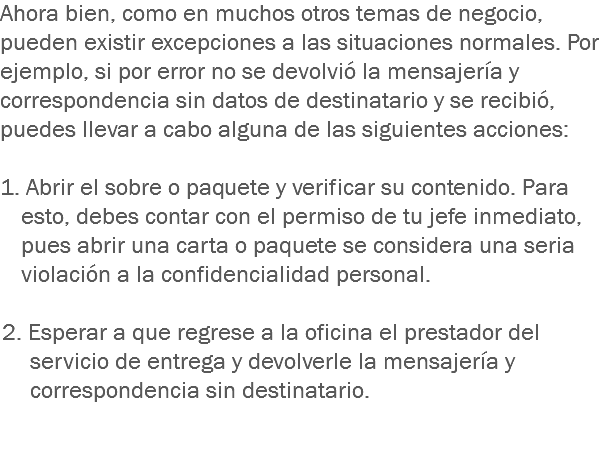 Ahora bien, como en muchos otros temas de negocio, pueden existir excepciones a las situaciones normales. Por ejemplo, si por error no se devolvió la mensajería y correspondencia sin datos de destinatario y se recibió, puedes llevar a cabo alguna de las siguientes acciones: 1. Abrir el sobre o paquete y verificar su contenido. Para esto, debes contar con el permiso de tu jefe inmediato, pues abrir una carta o paquete se considera una seria violación a la confidencialidad personal. 2. Esperar a que regrese a la oficina el prestador del servicio de entrega y devolverle la mensajería y correspondencia sin destinatario.
