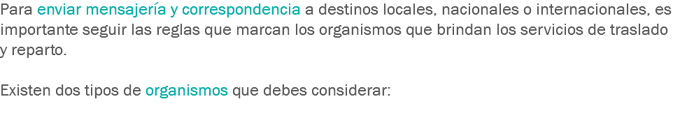 Para enviar mensajería y correspondencia a destinos locales, nacionales o internacionales, es importante seguir las reglas que marcan los organismos que brindan los servicios de traslado y reparto. Existen dos tipos de organismos que debes considerar:
