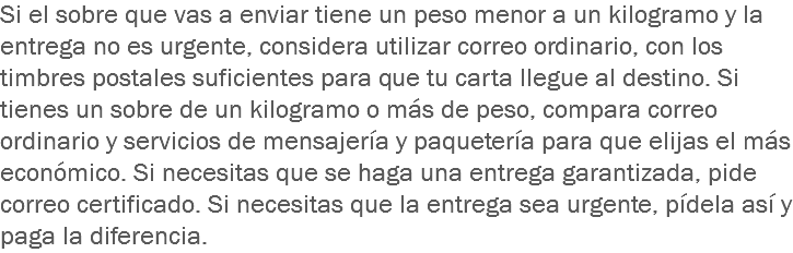 Si el sobre que vas a enviar tiene un peso menor a un kilogramo y la entrega no es urgente, considera utilizar correo ordinario, con los timbres postales suficientes para que tu carta llegue al destino. Si tienes un sobre de un kilogramo o más de peso, compara correo ordinario y servicios de mensajería y paquetería para que elijas el más económico. Si necesitas que se haga una entrega garantizada, pide correo certificado. Si necesitas que la entrega sea urgente, pídela así y paga la diferencia.