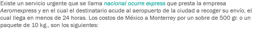 Existe un servicio urgente que se llama nacional ocurre express que presta la empresa Aeromexpress y en el cual el destinatario acude al aeropuerto de la ciudad a recoger su envío, el cual llega en menos de 24 horas. Los costos de México a Monterrey por un sobre de 500 gr. o un paquete de 10 kg., son los siguientes: