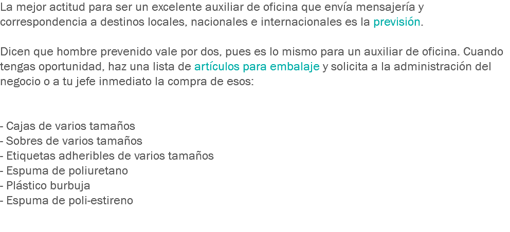 La mejor actitud para ser un excelente auxiliar de oficina que envía mensajería y correspondencia a destinos locales, nacionales e internacionales es la previsión. Dicen que hombre prevenido vale por dos, pues es lo mismo para un auxiliar de oficina. Cuando tengas oportunidad, haz una lista de artículos para embalaje y solicita a la administración del negocio o a tu jefe inmediato la compra de esos: - Cajas de varios tamaños
- Sobres de varios tamaños
- Etiquetas adheribles de varios tamaños
- Espuma de poliuretano
- Plástico burbuja
- Espuma de poli-estireno 