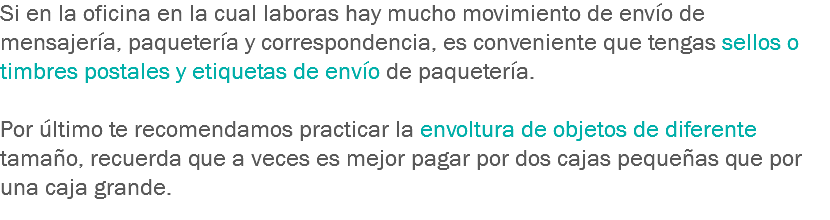 Si en la oficina en la cual laboras hay mucho movimiento de envío de mensajería, paquetería y correspondencia, es conveniente que tengas sellos o timbres postales y etiquetas de envío de paquetería. Por último te recomendamos practicar la envoltura de objetos de diferente tamaño, recuerda que a veces es mejor pagar por dos cajas pequeñas que por una caja grande.
